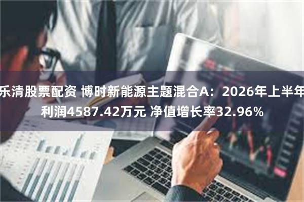 乐清股票配资 博时新能源主题混合A：2026年上半年利润4587.42万元 净值增长率32.96%