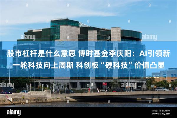 股市杠杆是什么意思 博时基金李庆阳：AI引领新一轮科技向上周期 科创板“硬科技”价值凸显