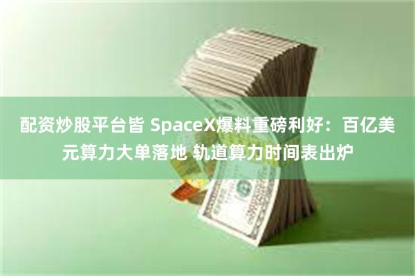 配资炒股平台皆 SpaceX爆料重磅利好：百亿美元算力大单落地 轨道算力时间表出炉