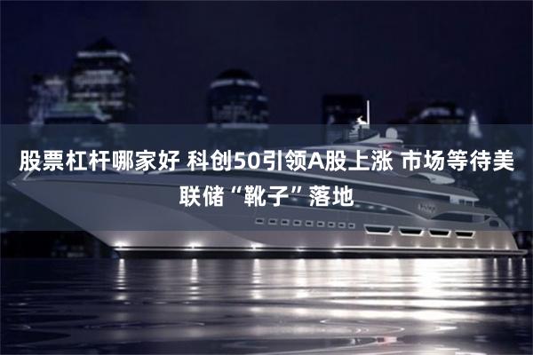 股票杠杆哪家好 科创50引领A股上涨 市场等待美联储“靴子”落地