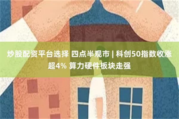 炒股配资平台选择 四点半观市 | 科创50指数收涨超4% 算力硬件板块走强