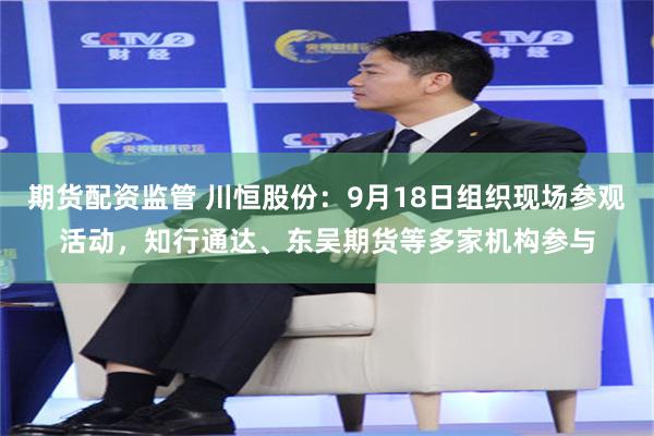 期货配资监管 川恒股份：9月18日组织现场参观活动，知行通达、东吴期货等多家机构参与