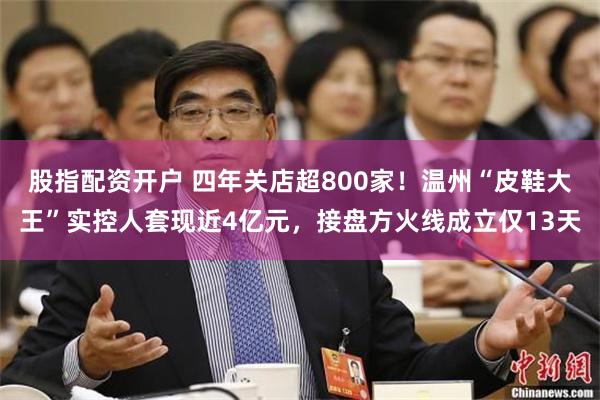 股指配资开户 四年关店超800家！温州“皮鞋大王”实控人套现近4亿元，接盘方火线成立仅13天