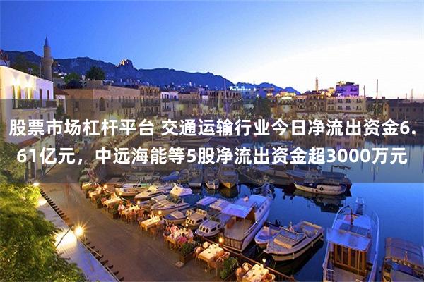 股票市场杠杆平台 交通运输行业今日净流出资金6.61亿元,中远海能等5股净流出资金超3000万元
