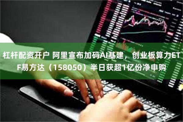杠杆配资开户 阿里宣布加码AI基建，创业板算力ETF易方达（158050）半日获超1亿份净申购