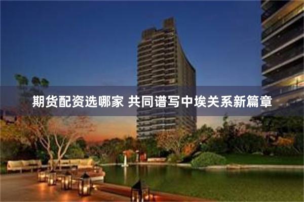 期货配资选哪家 共同谱写中埃关系新篇章