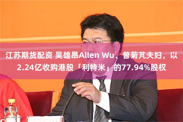 江苏期货配资 吴雄昂Allen Wu、曾菊芃夫妇，以2.24亿收购港股「利特米」的77.94%股权
