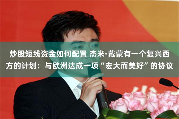 炒股短线资金如何配置 杰米·戴蒙有一个复兴西方的计划：与欧洲达成一项“宏大而美好”的协议