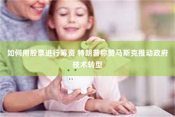 如何用股票进行筹资 特朗普称赞马斯克推动政府技术转型
