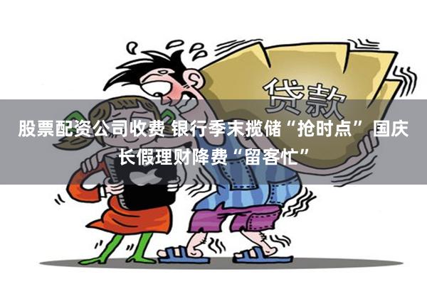 股票配资公司收费 银行季末揽储“抢时点” 国庆长假理财降费“留客忙”