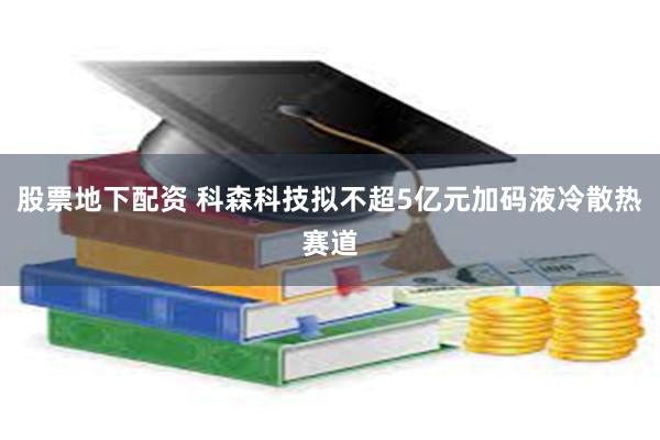 股票地下配资 科森科技拟不超5亿元加码液冷散热赛道