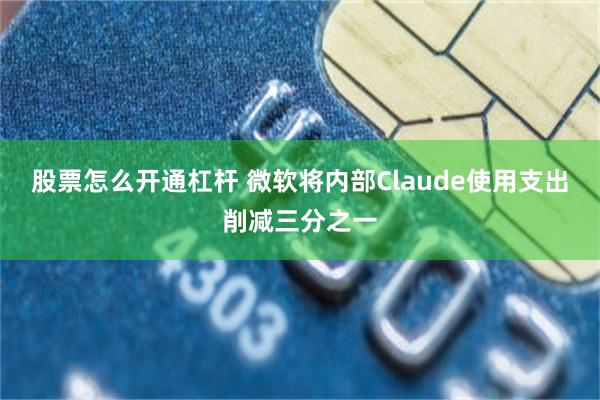 股票怎么开通杠杆 微软将内部Claude使用支出削减三分之一
