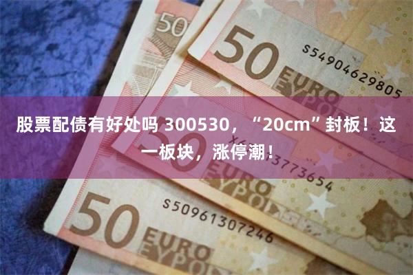 股票配债有好处吗 300530，“20cm”封板！这一板块，涨停潮！