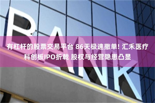 有杠杆的股票交易平台 86天极速撤单! 汇禾医疗科创板IPO折戟 股权与经营隐患凸显