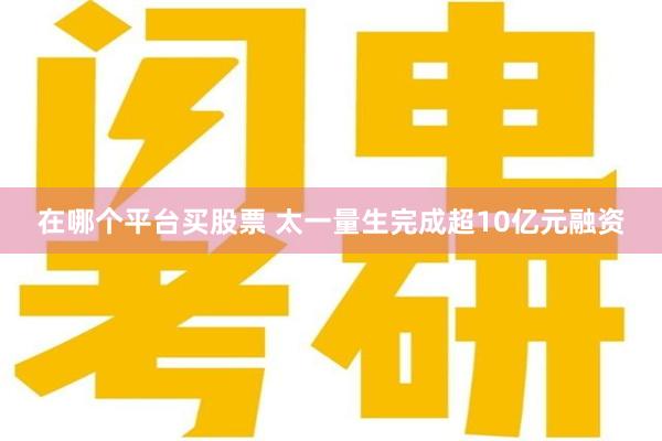 在哪个平台买股票 太一量生完成超10亿元融资