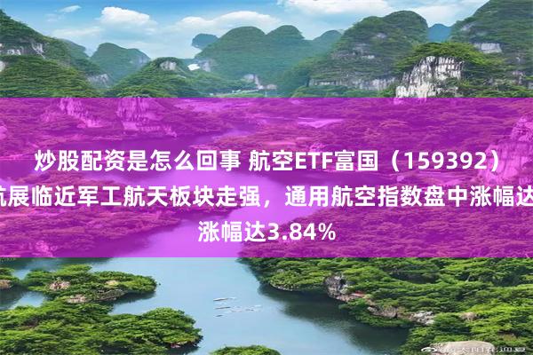 炒股配资是怎么回事 航空ETF富国(159392)| 珠海航展临近军工航天板块走强,通用航空指数盘中涨幅达3.84%