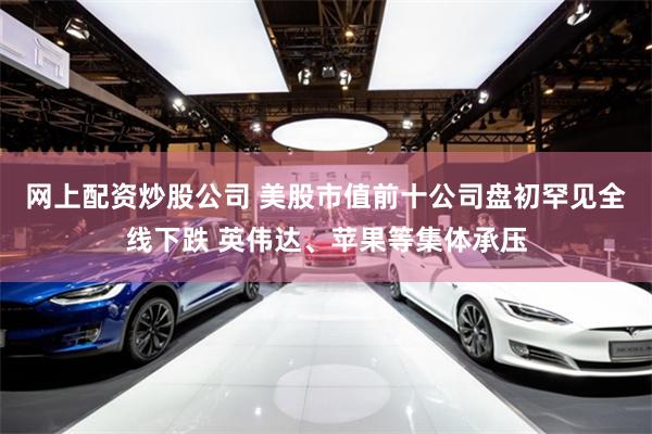 网上配资炒股公司 美股市值前十公司盘初罕见全线下跌 英伟达、苹果等集体承压