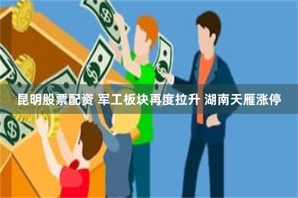 昆明股票配资 军工板块再度拉升 湖南天雁涨停